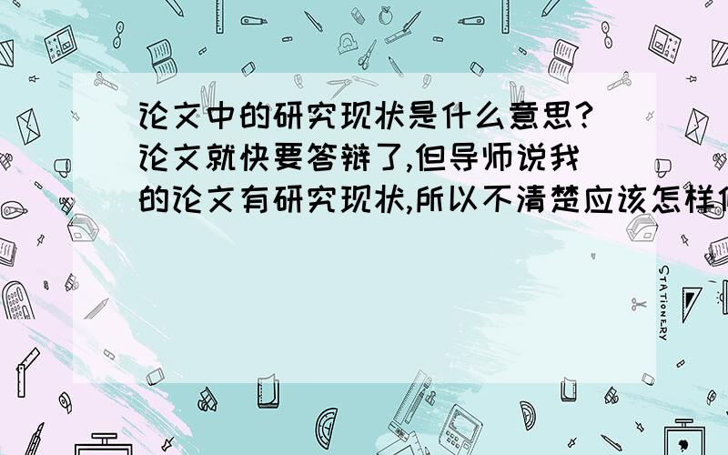 论文中的研究现状是什么意思?论文就快要答辩了,但导师说我的论文有研究现状,所以不清楚应该怎样修改!以下是导师的评论“绪论中有研究现状,结果2,3章依旧谈及研究现状?请修订 ”