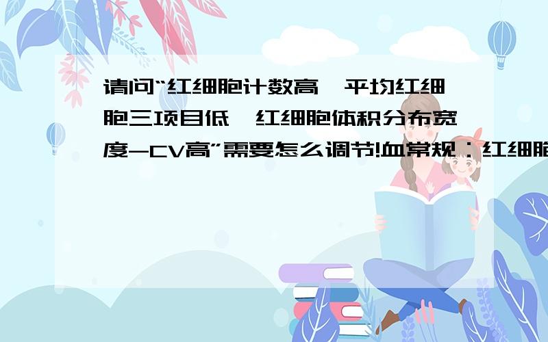 请问“红细胞计数高,平均红细胞三项目低,红细胞体积分布宽度-CV高”需要怎么调节!血常规：红细胞计数6.15血红蛋白134.0红细胞压积0.43平均红细胞体积69.4平均红细胞血红蛋白含量21.8平均红