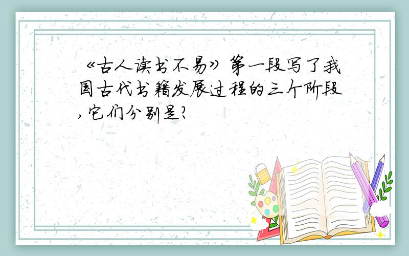 《古人读书不易》第一段写了我国古代书籍发展过程的三个阶段,它们分别是?