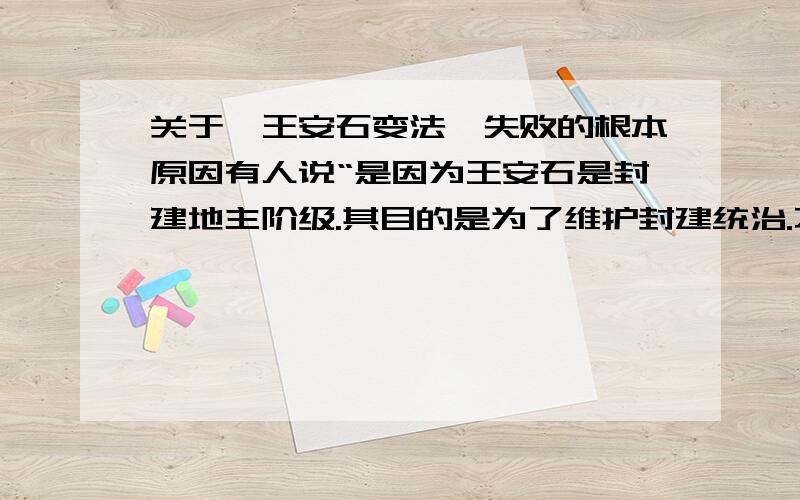 关于【王安石变法】失败的根本原因有人说“是因为王安石是封建地主阶级.其目的是为了维护封建统治.不会改变封建社会的生产关系,也就触及不到核心,也不可能从根本上解决封建社会的矛