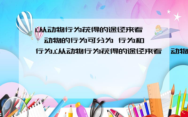 1:从动物行为获得的途径来看,动物的行为可分为 行为和 行为.1:从动物行为获得的途径来看,动物的行为可分为 行为和 行为.前者由 所定的,后者是在 的基础上,通过 的作用,由 和 而获得的行