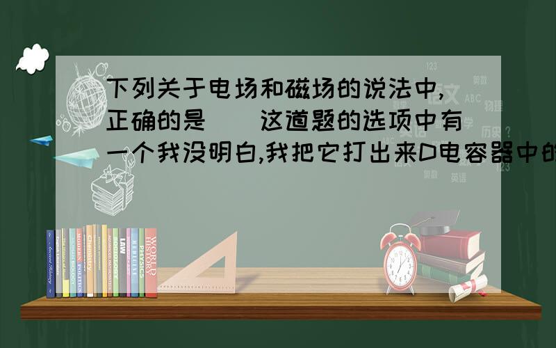 下列关于电场和磁场的说法中,正确的是（）这道题的选项中有一个我没明白,我把它打出来D电容器中的静电场能产生磁场D选项是错误的,为什么呢?