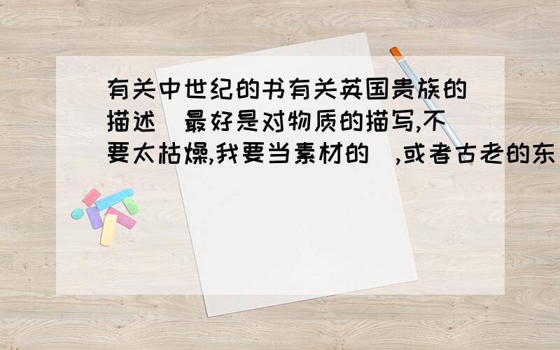 有关中世纪的书有关英国贵族的描述（最好是对物质的描写,不要太枯燥,我要当素材的）,或者古老的东方世界的书（没必要中世纪,神秘就好.）,古老南美的（也要神秘）.另外,我不要历史书