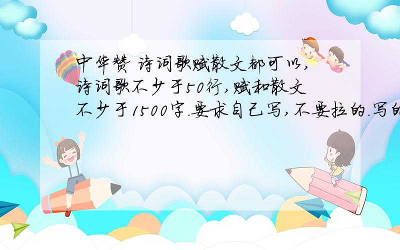 中华赞 诗词歌赋散文都可以,诗词歌不少于50行,赋和散文不少于1500字.要求自己写,不要拉的.写的好的话,明天旁晚前希望看到.