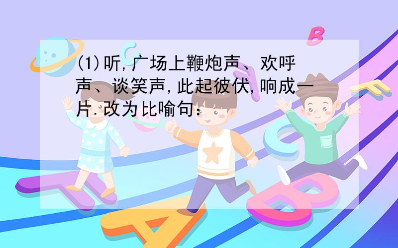 (1)听,广场上鞭炮声、欢呼声、谈笑声,此起彼伏,响成一片.改为比喻句：