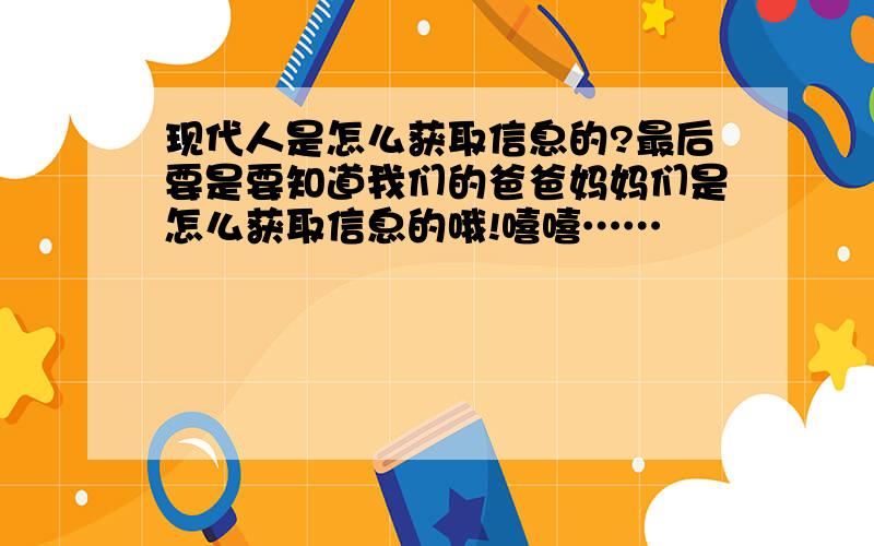 现代人是怎么获取信息的?最后要是要知道我们的爸爸妈妈们是怎么获取信息的哦!嘻嘻……