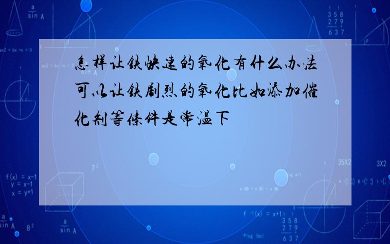 怎样让铁快速的氧化有什么办法可以让铁剧烈的氧化比如添加催化剂等条件是常温下