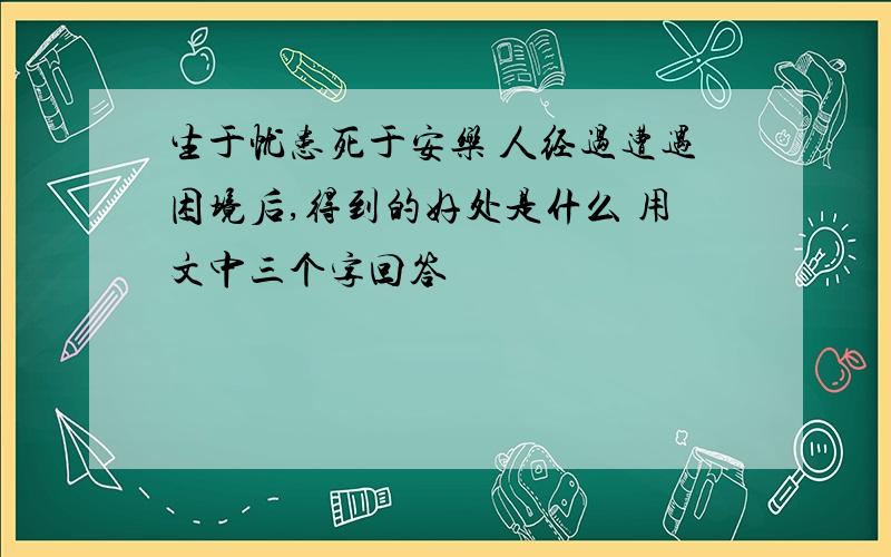 生于忧患死于安乐 人经过遭遇困境后,得到的好处是什么 用文中三个字回答