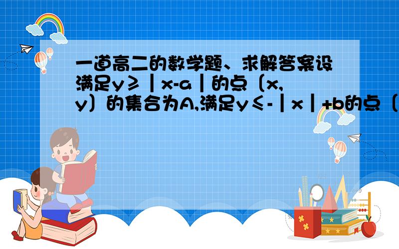 一道高二的数学题、求解答案设满足y≥｜x-a｜的点〔x,y〕的集合为A,满足y≤-｜x｜+b的点〔x,y〕的集合为B,其中a、b是正数,且A∩B≠φ   〔1〕a、b之间有什么关系?   （2〕求A∩B所表示的图形的