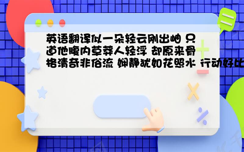 英语翻译似一朵轻云刚出岫 只道他腹内草莽人轻浮 却原来骨格清奇非俗流 娴静犹如花照水 行动好比风扶柳 眉梢眼角藏秀气 声音笑貌露温柔 眼前分明外来客 心底却似旧时友 Who can translate i