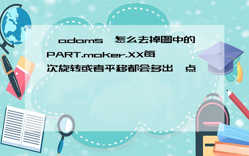 【adams】怎么去掉图中的PART.maker.XX每次旋转或者平移都会多出一点