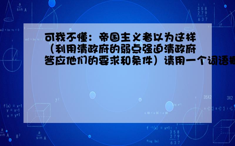 可我不懂：帝国主义者以为这样（利用清政府的弱点强迫清政府答应他们的要求和条件）请用一个词语概括括号里面的意思..