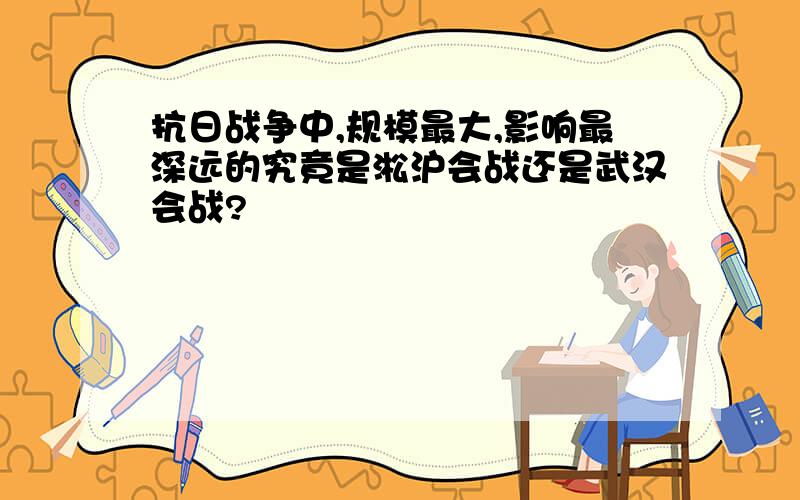 抗日战争中,规模最大,影响最深远的究竟是淞沪会战还是武汉会战?