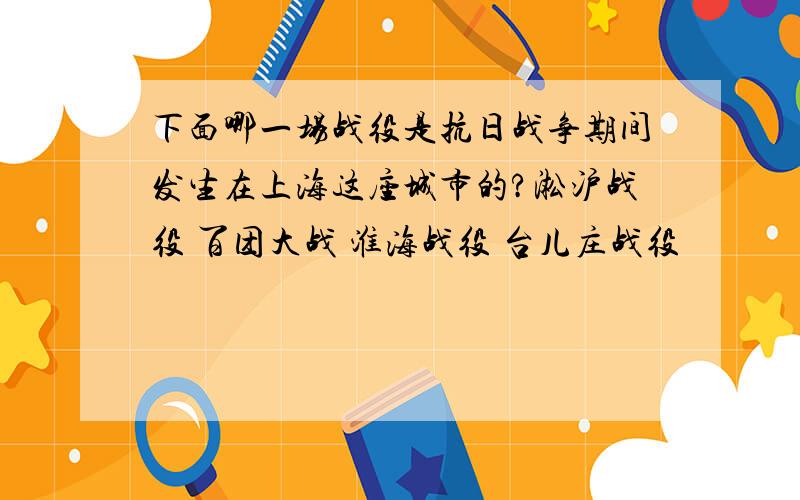 下面哪一场战役是抗日战争期间发生在上海这座城市的?淞沪战役 百团大战 淮海战役 台儿庄战役