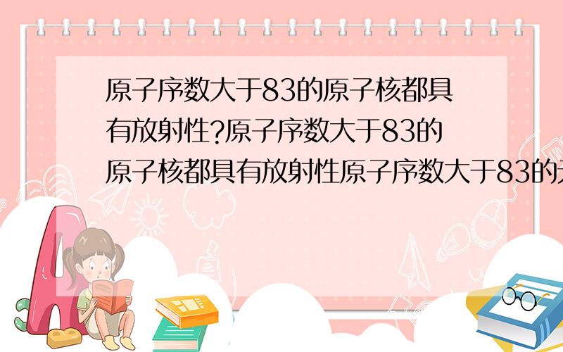 原子序数大于83的原子核都具有放射性?原子序数大于83的原子核都具有放射性原子序数大于83的元素都具有放射性这两句话有区别吗?在高考模拟题中 原子序数大于83的原子核都具有放射性 有