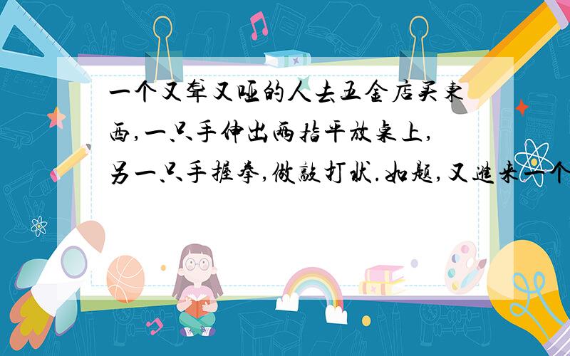 一个又聋又哑的人去五金店买东西,一只手伸出两指平放桌上,另一只手握拳,做敲打状.如题,又进来一个盲人,需要买剪刀,他怎么表示的?要靠谱的!否则偶的分分就白花了,那可是我辛辛苦苦赚来