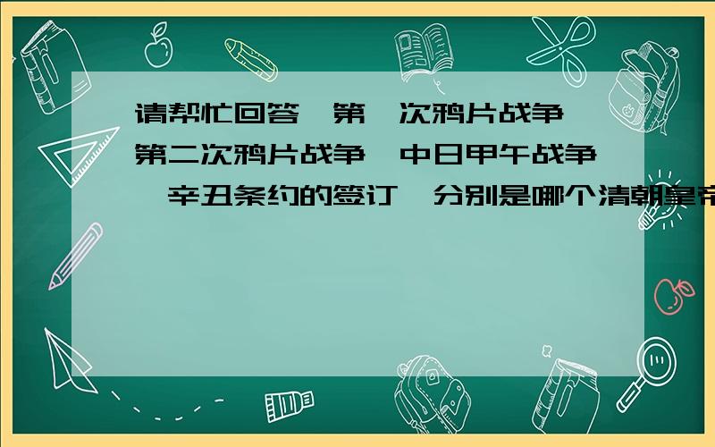 请帮忙回答,第一次鸦片战争,第二次鸦片战争,中日甲午战争,辛丑条约的签订,分别是哪个清朝皇帝在位时发生的事?要准确,