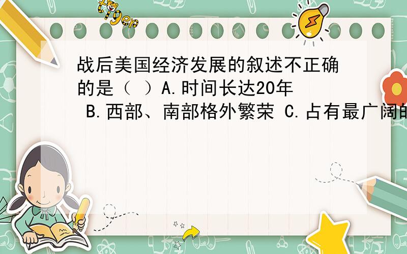 战后美国经济发展的叙述不正确的是（ ）A.时间长达20年 B.西部、南部格外繁荣 C.占有最广阔的市场 D.罗斯福新政的推动