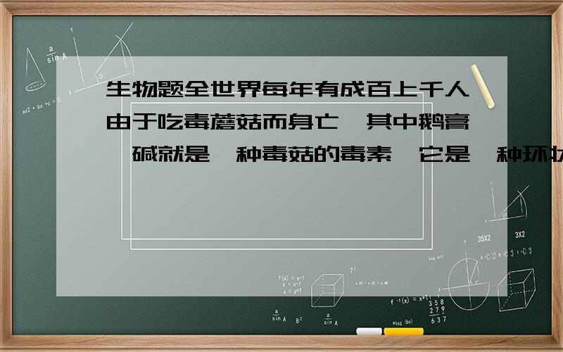 生物题全世界每年有成百上千人由于吃毒蘑菇而身亡,其中鹅膏蕈碱就是一种毒菇的毒素,它是一种环状八肽全世界每年有成百上千人由于吃毒蘑菇而身亡,其中鹅膏蕈碱就是一种毒菇的毒素,它