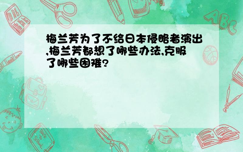 梅兰芳为了不给日本侵略者演出,梅兰芳都想了哪些办法,克服了哪些困难?