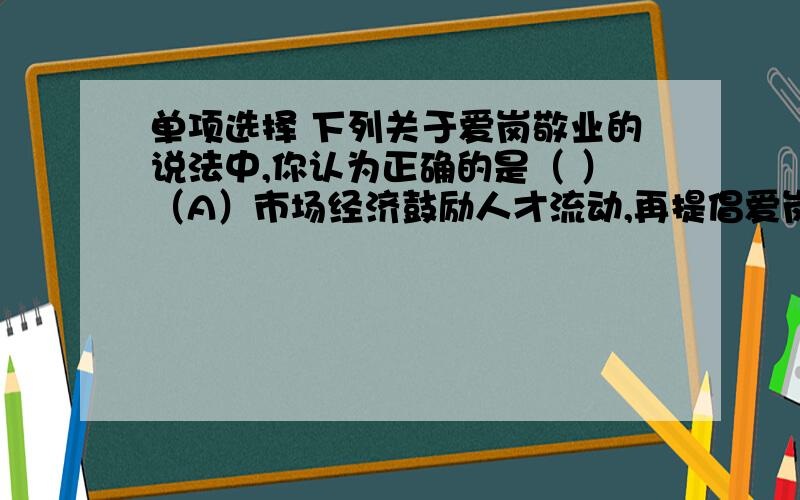 单项选择 下列关于爱岗敬业的说法中,你认为正确的是（ ）（A）市场经济鼓励人才流动,再提倡爱岗敬业已不合时宜（B）即便在市场经济时代,也要提倡“干一行、爱一行、专一行”（C）要