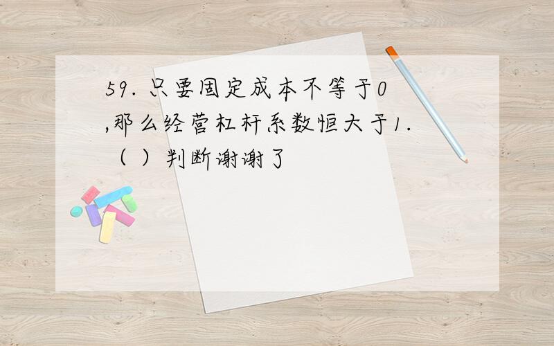 59. 只要固定成本不等于0,那么经营杠杆系数恒大于1.（ ）判断谢谢了