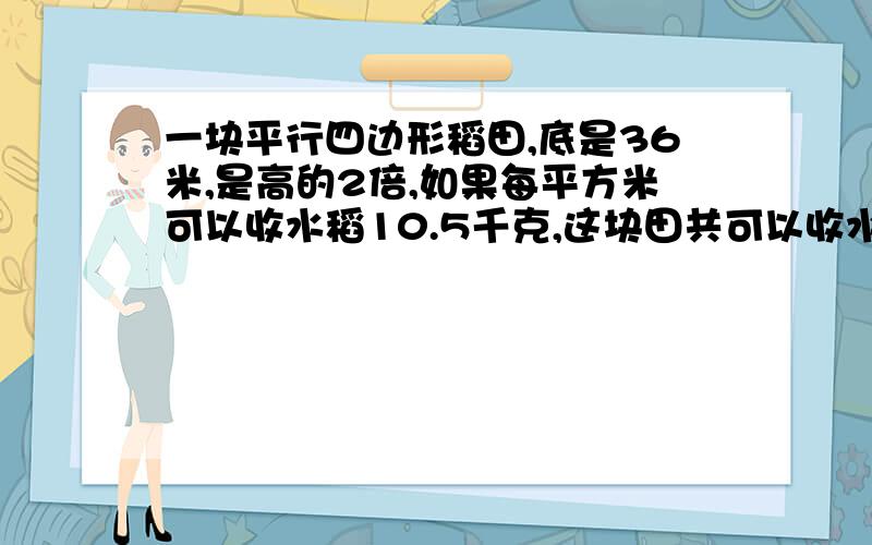 一块平行四边形稻田,底是36米,是高的2倍,如果每平方米可以收水稻10.5千克,这块田共可以收水稻多少千克