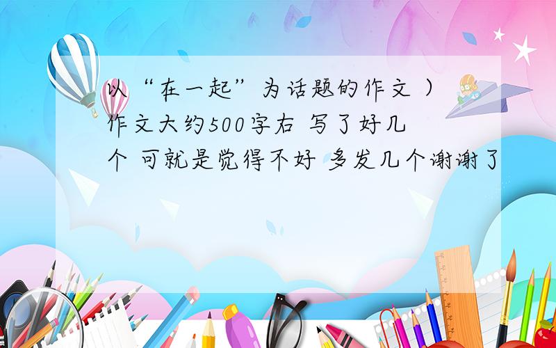 以“在一起”为话题的作文 ）作文大约500字右 写了好几个 可就是觉得不好 多发几个谢谢了