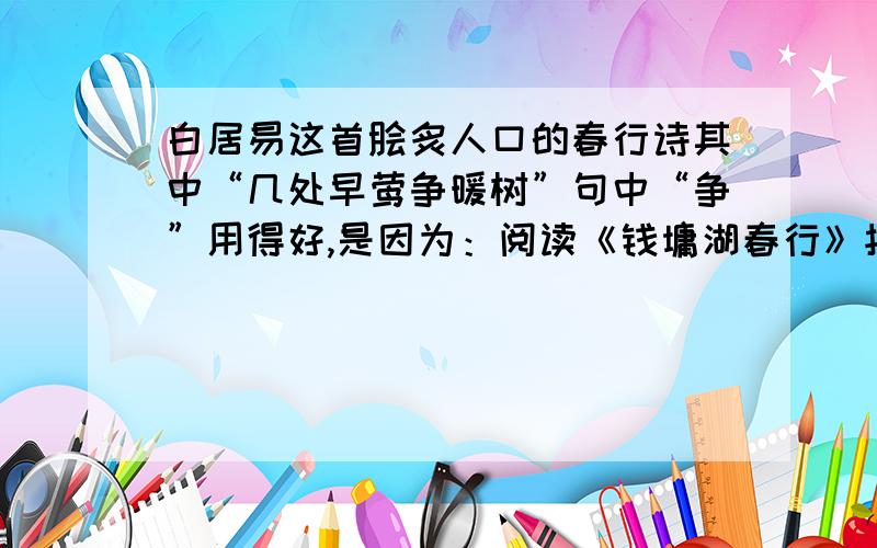 白居易这首脍炙人口的春行诗其中“几处早莺争暖树”句中“争”用得好,是因为：阅读《钱墉湖春行》按要求作答：1、下列说法有误的一项是（ ）A．诗的一、二句交代了踏春的去处,简洁