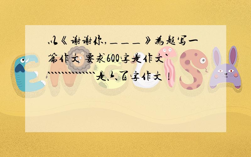 以《谢谢你,＿＿＿》为题写一篇作文 要求600字是作文```````````````是六百字作文！