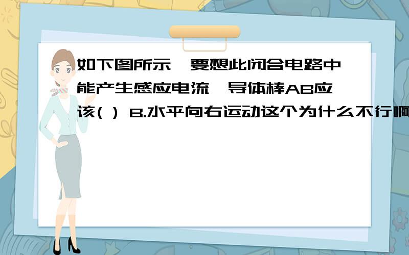 如下图所示,要想此闭合电路中能产生感应电流,导体棒AB应该( ) B.水平向右运动这个为什么不行啊