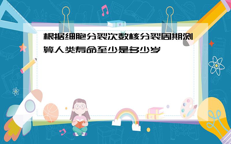 根据细胞分裂次数核分裂周期测算人类寿命至少是多少岁