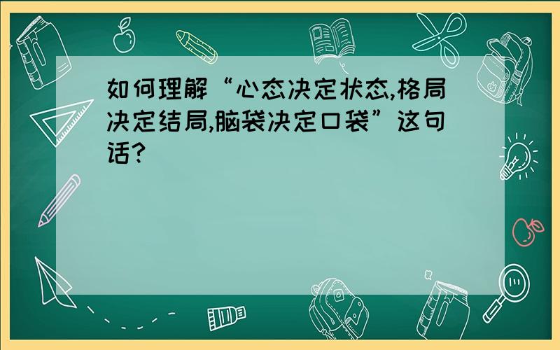 如何理解“心态决定状态,格局决定结局,脑袋决定口袋”这句话?