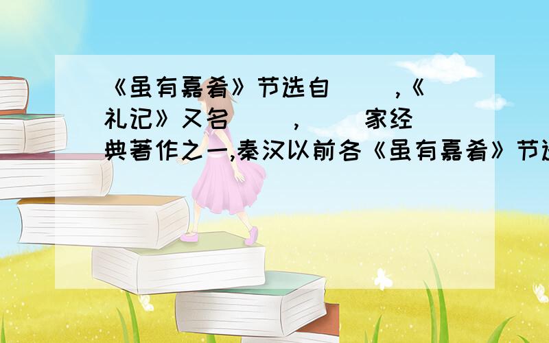 《虽有嘉肴》节选自（ ）,《礼记》又名（ ）,（ ）家经典著作之一,秦汉以前各《虽有嘉肴》节选自（    ）,《礼记》又名（    ）,（     ）家经典著作之一,秦汉以前各种（     ）论著的选集.