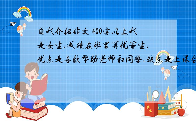 自我介绍作文 400字以上我是女生,成绩在班里算优等生,优点是喜欢帮助老师和同学,缺点是上课会开小差,性格算活泼.同学喜欢管我叫“哥”（至于这个外号的来源我也不清楚.） 戴了一副300