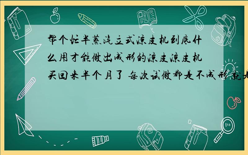 帮个忙半蒸汽立式凉皮机到底什么用才能做出成形的凉皮凉皮机买回来半个月了 每次试做都是不成形 就是发粘 断裂 温度和面水的稀稠度都试了 跪求哪位大侠用过这种型号的凉皮机 指教一