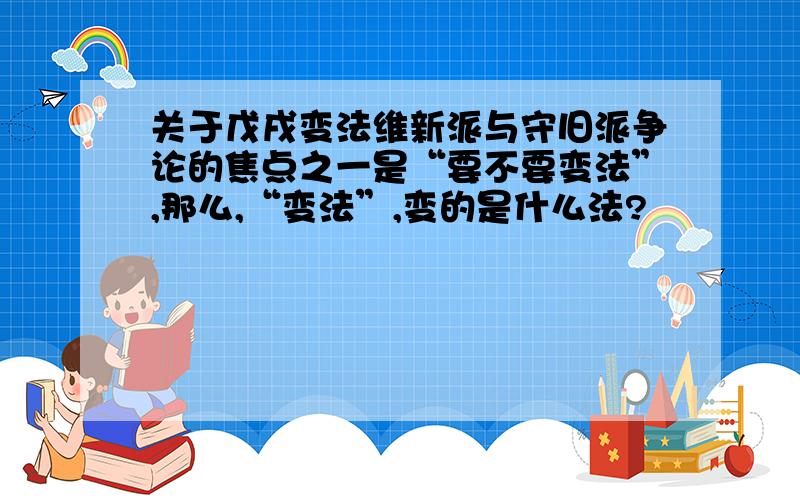 关于戊戌变法维新派与守旧派争论的焦点之一是“要不要变法”,那么,“变法”,变的是什么法?