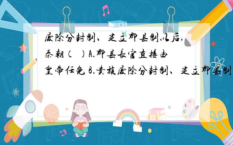 废除分封制、建立郡县制以后,秦朝（ ）A．郡县长官直接由皇帝任免 B．贵族废除分封制、建立郡县制以后,秦朝（ ）A．郡县长官直接由皇帝任免 B．贵族不得担任地方行政长官C．家族势力