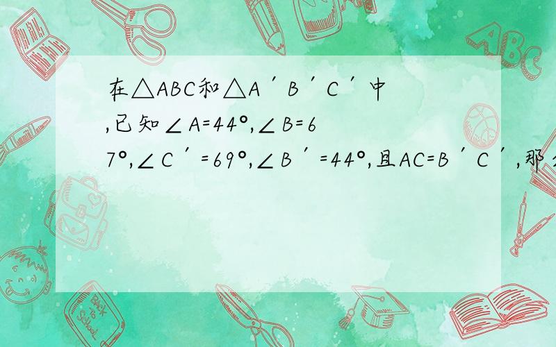 在△ABC和△A′B′C′中,已知∠A=44°,∠B=67°,∠C′=69°,∠B′=44°,且AC=B′C′,那么这两个三角形( )我觉得是全等,但是全等三角形对应角不是要一一对应吗