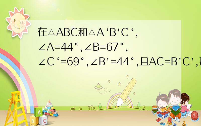 在△ABC和△A‘B'C‘,∠A=44°,∠B=67°,∠C‘=69°,∠B'=44°,且AC=B'C',那么这两个三角形（）