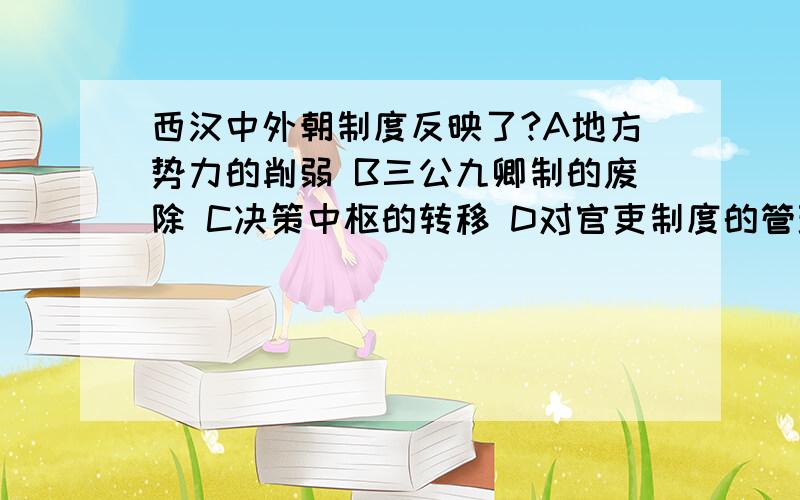 西汉中外朝制度反映了?A地方势力的削弱 B三公九卿制的废除 C决策中枢的转移 D对官吏制度的管理的加强这题的答案选择的是C 我选择的是A