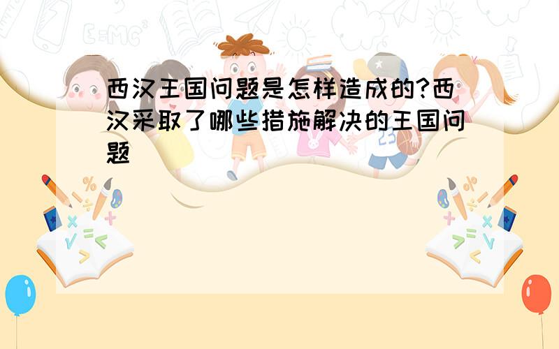 西汉王国问题是怎样造成的?西汉采取了哪些措施解决的王国问题