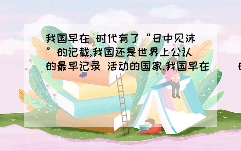 我国早在 时代有了“日中见沫”的记载,我国还是世界上公认的最早记录 活动的国家.我国早在() 时代有了“日中见沫”的记载,我国还是世界上公认的最早记录() 活动的国家.