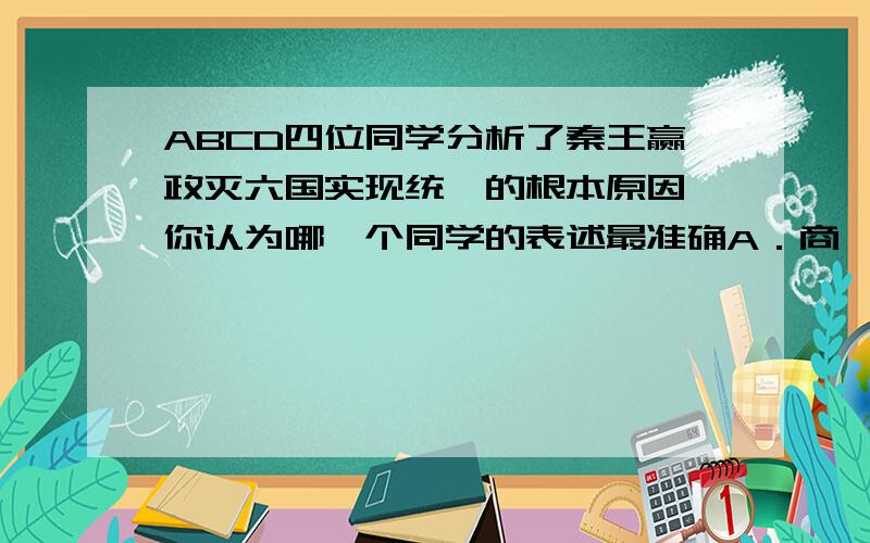 ABCD四位同学分析了秦王赢政灭六国实现统一的根本原因,你认为哪一个同学的表述最准确A．商鞅变法比较彻底,使秦具备了完成统一的实力B．秦王赢政广泛搜罗人才,统一的战略得当C．战国末