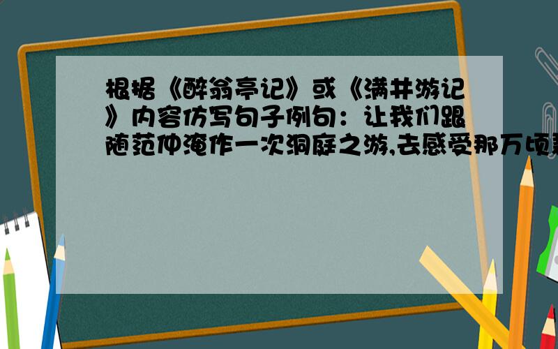 根据《醉翁亭记》或《满井游记》内容仿写句子例句：让我们跟随范仲淹作一次洞庭之游,去感受那万顷碧波的阴晴明暗,去聆听作者那先忧后乐的拳拳心语