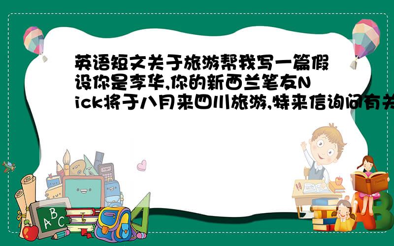 英语短文关于旅游帮我写一篇假设你是李华,你的新西兰笔友Nick将于八月来四川旅游,特来信询问有关旅游景点情况.请根据下表所提供的要点,写一封回信,并表示盼望他的到来.注意：1.词数100