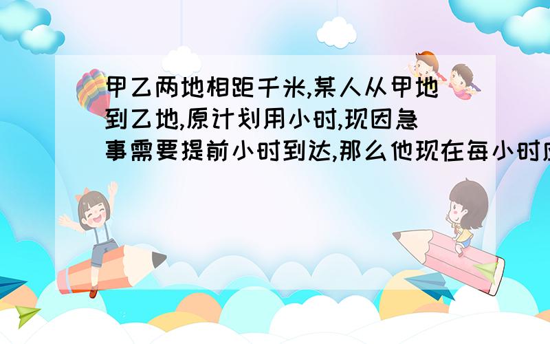 甲乙两地相距千米,某人从甲地到乙地,原计划用小时,现因急事需要提前小时到达,那么他现在每小时应比原来多走多少千米!