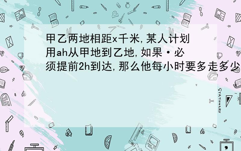 甲乙两地相距x千米,某人计划用ah从甲地到乙地,如果·必须提前2h到达,那么他每小时要多走多少千米