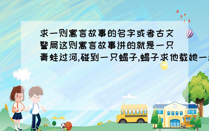 求一则寓言故事的名字或者古文警局这则寓言故事讲的就是一只青蛙过河,碰到一只蝎子,蝎子求他载她一程,青蛙便背着蝎子过了河,结果到河对岸的时候,蝎子一下子用毒针刺了他一下,然后丢