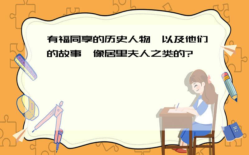 有福同享的历史人物,以及他们的故事,像居里夫人之类的?